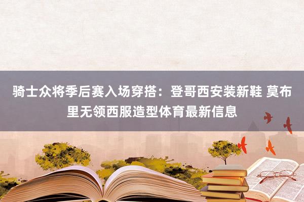 骑士众将季后赛入场穿搭：登哥西安装新鞋 莫布里无领西服造型体育最新信息