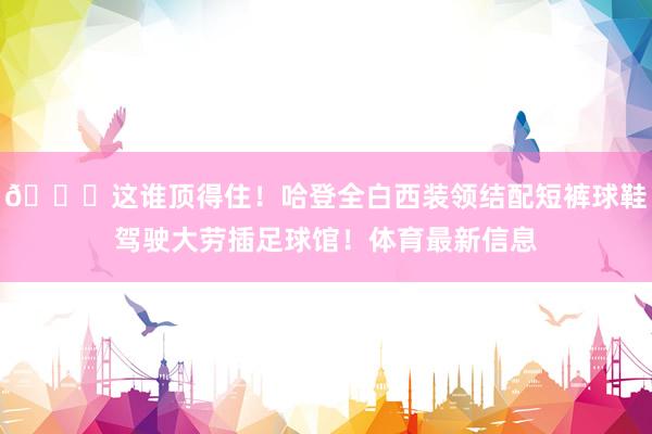 😍这谁顶得住！哈登全白西装领结配短裤球鞋驾驶大劳插足球馆！体育最新信息