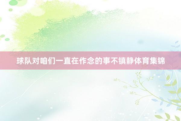 球队对咱们一直在作念的事不镇静体育集锦