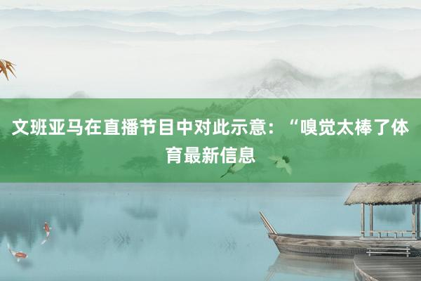 文班亚马在直播节目中对此示意：“嗅觉太棒了体育最新信息