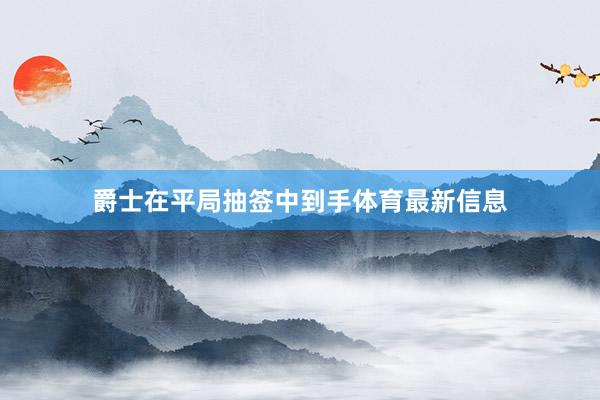 爵士在平局抽签中到手体育最新信息