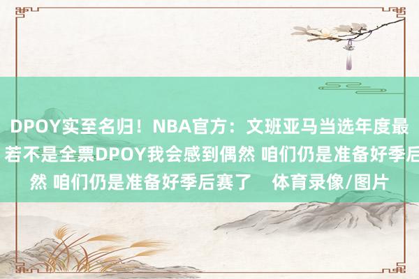 DPOY实至名归！NBA官方：文班亚马当选年度最好着重球员文班亚马：若不是全票DPOY我会感到偶然 咱们仍是准备好季后赛了    体育录像/图片