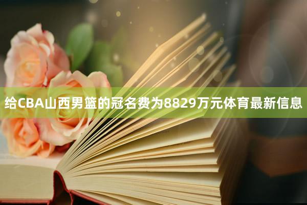 给CBA山西男篮的冠名费为8829万元体育最新信息