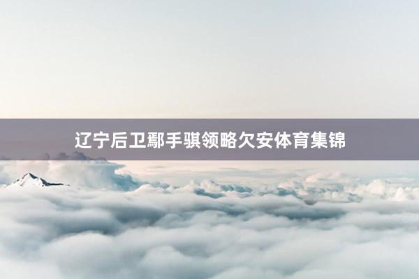 辽宁后卫鄢手骐领略欠安体育集锦