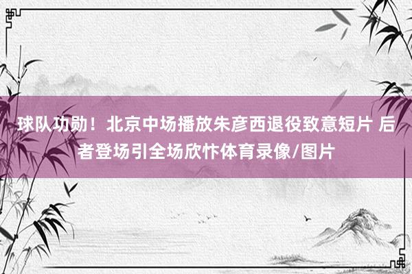 球队功勋！北京中场播放朱彦西退役致意短片 后者登场引全场欣忭体育录像/图片