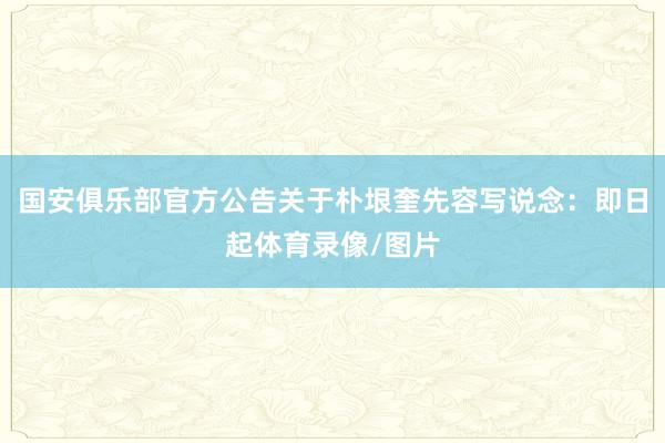 国安俱乐部官方公告关于朴垠奎先容写说念：即日起体育录像/图片