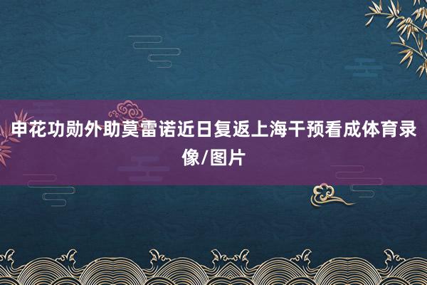 申花功勋外助莫雷诺近日复返上海干预看成体育录像/图片