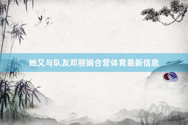她又与队友邓丽娟合营体育最新信息
