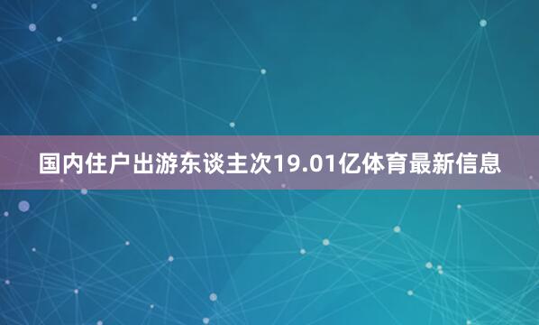 国内住户出游东谈主次19.01亿体育最新信息