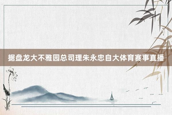 据盘龙大不雅园总司理朱永忠自大体育赛事直播