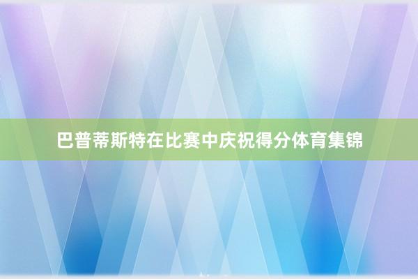 巴普蒂斯特在比赛中庆祝得分体育集锦