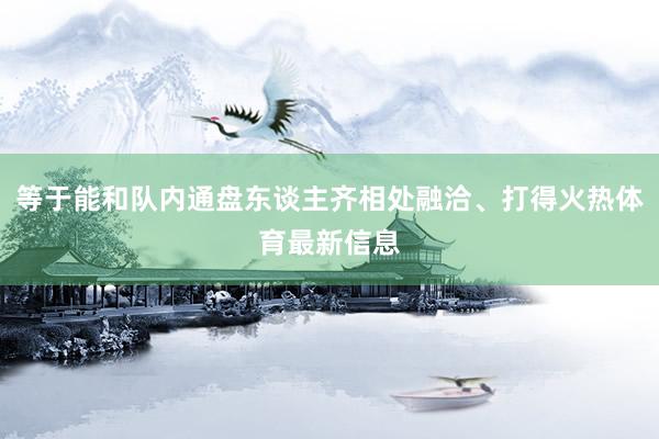 等于能和队内通盘东谈主齐相处融洽、打得火热体育最新信息