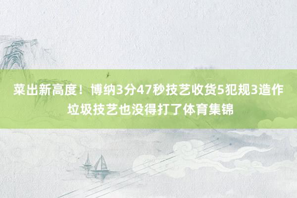 菜出新高度！博纳3分47秒技艺收货5犯规3造作 垃圾技艺也没得打了体育集锦