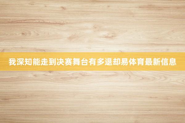 我深知能走到决赛舞台有多退却易体育最新信息