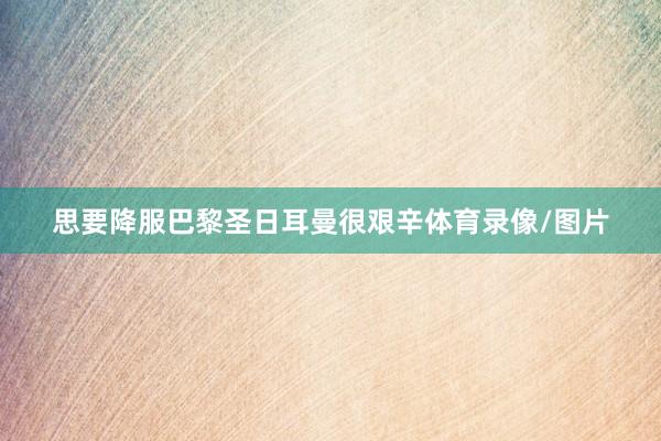 思要降服巴黎圣日耳曼很艰辛体育录像/图片
