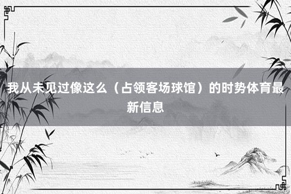 我从未见过像这么（占领客场球馆）的时势体育最新信息