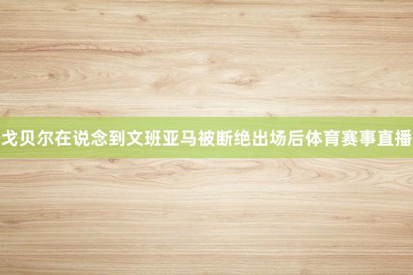 戈贝尔在说念到文班亚马被断绝出场后体育赛事直播