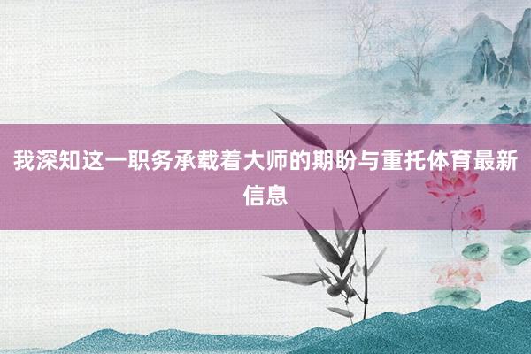 我深知这一职务承载着大师的期盼与重托体育最新信息