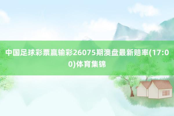 中国足球彩票赢输彩26075期澳盘最新赔率(17:00)体育集锦