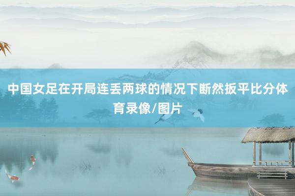 中国女足在开局连丢两球的情况下断然扳平比分体育录像/图片