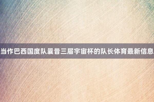 当作巴西国度队曩昔三届宇宙杯的队长体育最新信息