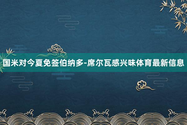国米对今夏免签伯纳多-席尔瓦感兴味体育最新信息