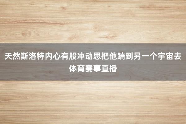 天然斯洛特内心有股冲动思把他踹到另一个宇宙去体育赛事直播
