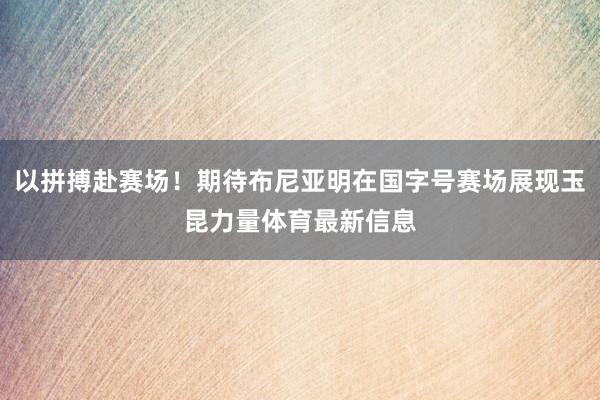 以拼搏赴赛场！期待布尼亚明在国字号赛场展现玉昆力量体育最新信息