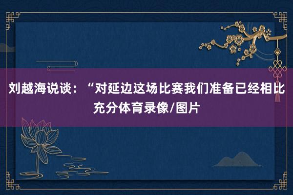 刘越海说谈：“对延边这场比赛我们准备已经相比充分体育录像/图片