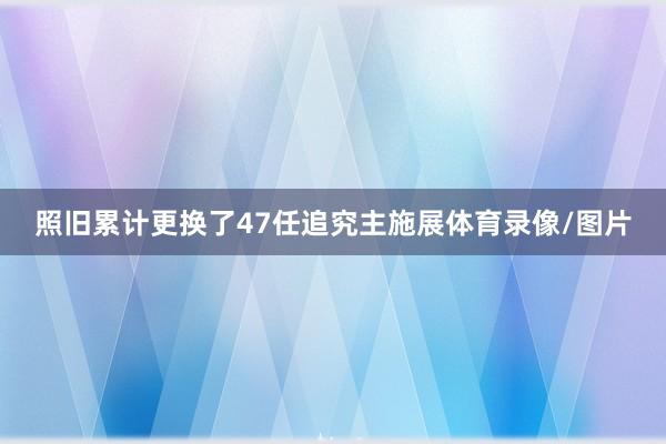 照旧累计更换了47任追究主施展体育录像/图片