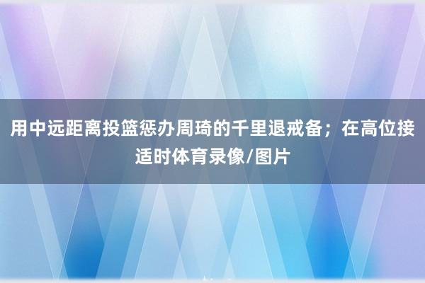 用中远距离投篮惩办周琦的千里退戒备；在高位接适时体育录像/图片