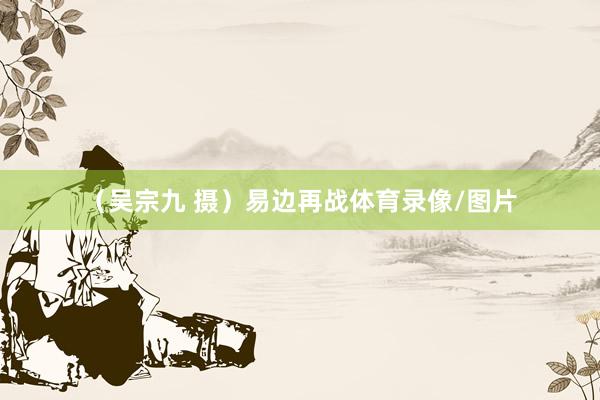 (吴宗九 摄)易边再战体育录像/图片
