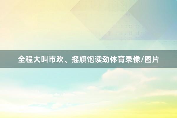 全程大叫市欢、摇旗饱读劲体育录像/图片