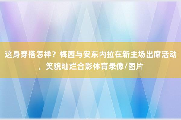 这身穿搭怎样？梅西与安东内拉在新主场出席活动，笑貌灿烂合影体育录像/图片