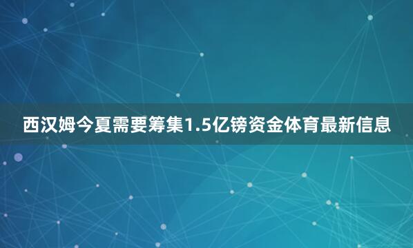 西汉姆今夏需要筹集1.5亿镑资金体育最新信息