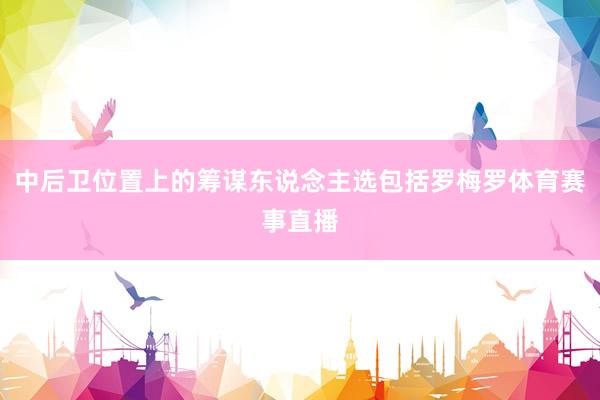 中后卫位置上的筹谋东说念主选包括罗梅罗体育赛事直播