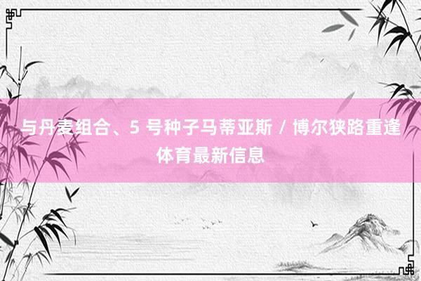 与丹麦组合、5 号种子马蒂亚斯 / 博尔狭路重逢体育最新信息