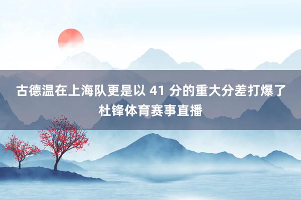 古德温在上海队更是以 41 分的重大分差打爆了杜锋体育赛事直播