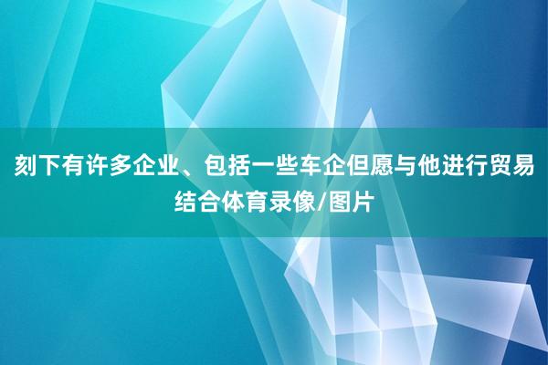 刻下有许多企业、包括一些车企但愿与他进行贸易结合体育录像/图片