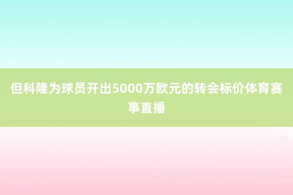 但科隆为球员开出5000万欧元的转会标价体育赛事直播