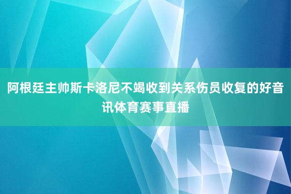 阿根廷主帅斯卡洛尼不竭收到关系伤员收复的好音讯体育赛事直播