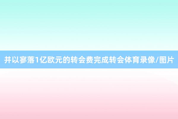 并以寥落1亿欧元的转会费完成转会体育录像/图片