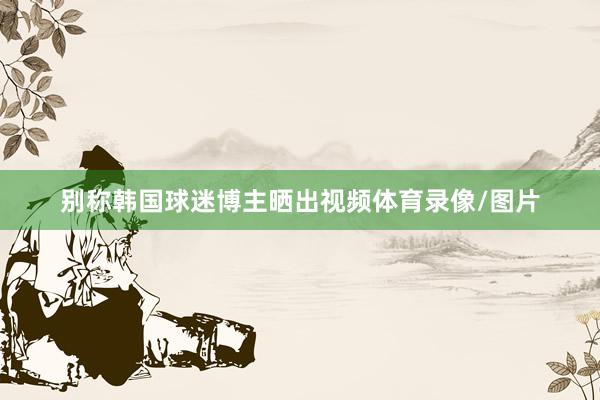 别称韩国球迷博主晒出视频体育录像/图片