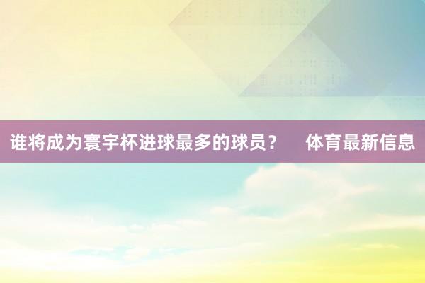谁将成为寰宇杯进球最多的球员？    体育最新信息