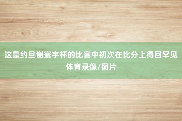 这是约旦谢寰宇杯的比赛中初次在比分上得回罕见体育录像/图片