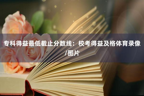 专科得益最低截止分数线：校考得益及格体育录像/图片